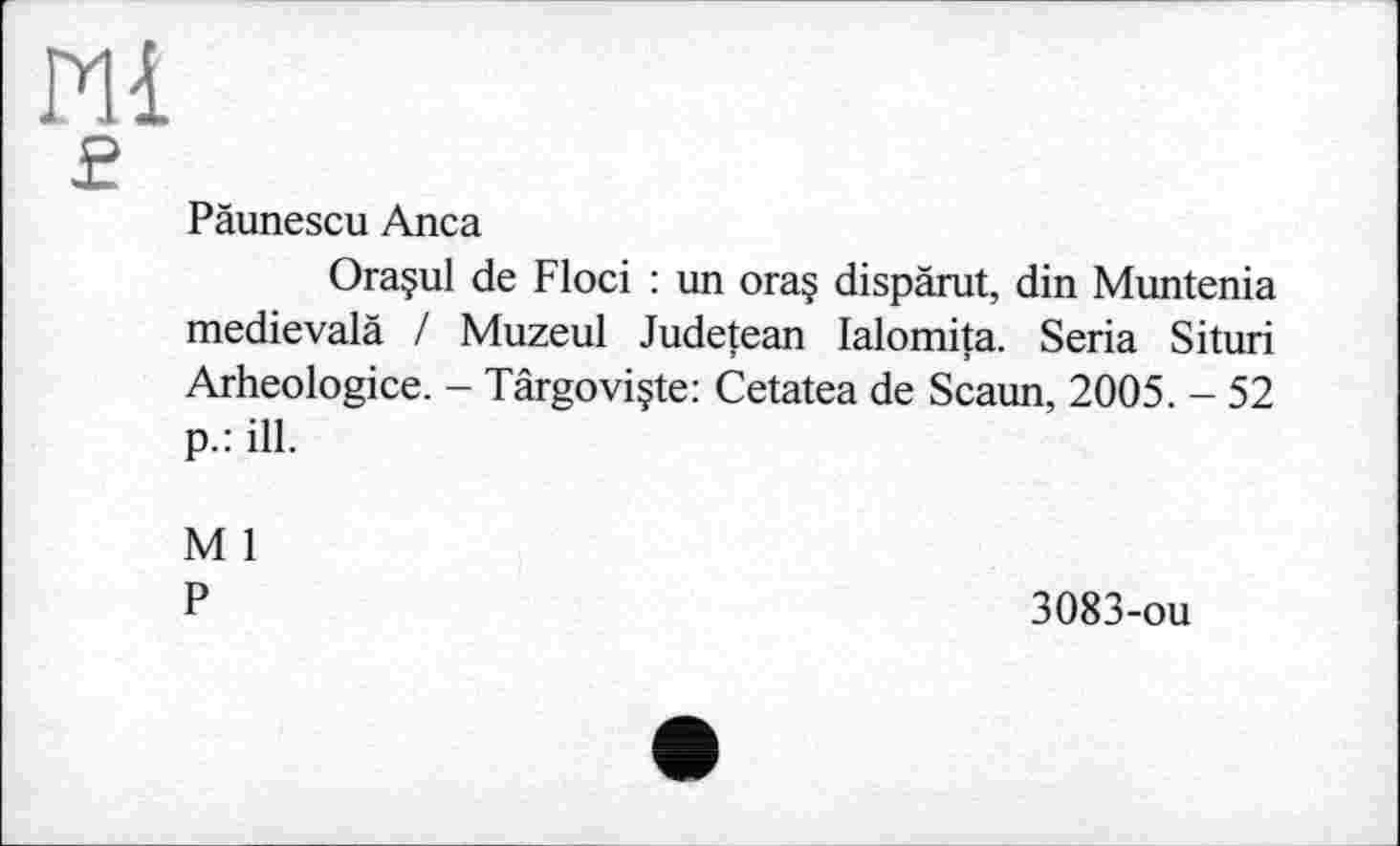 ﻿Pli
£
Päunescu Anca
Oraçul de Floci : un ora$ dispärut, din Muntenia medievalà / Muzeul Judetean lalomita. Séria Situri Arheologice. - Târgoviçte: Cetatea de Scaun, 2005. - 52 p.: ill.
M 1
P
3083-ou